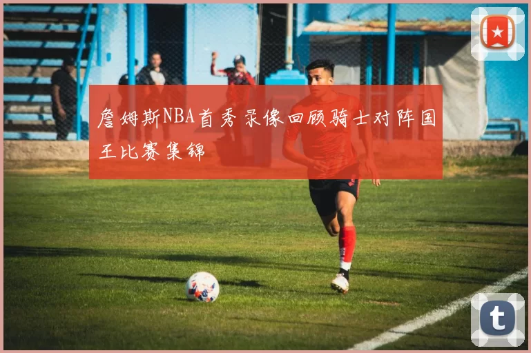 詹姆斯NBA首秀录像回顾骑士对阵国王比赛集锦