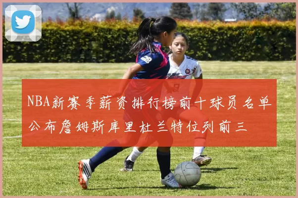NBA新赛季薪资排行榜前十球员名单公布詹姆斯库里杜兰特位列前三