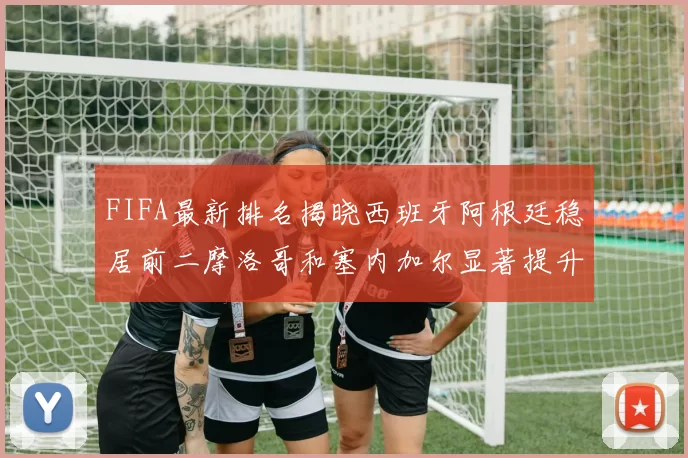 FIFA最新排名揭晓西班牙阿根廷稳居前二摩洛哥和塞内加尔显著提升