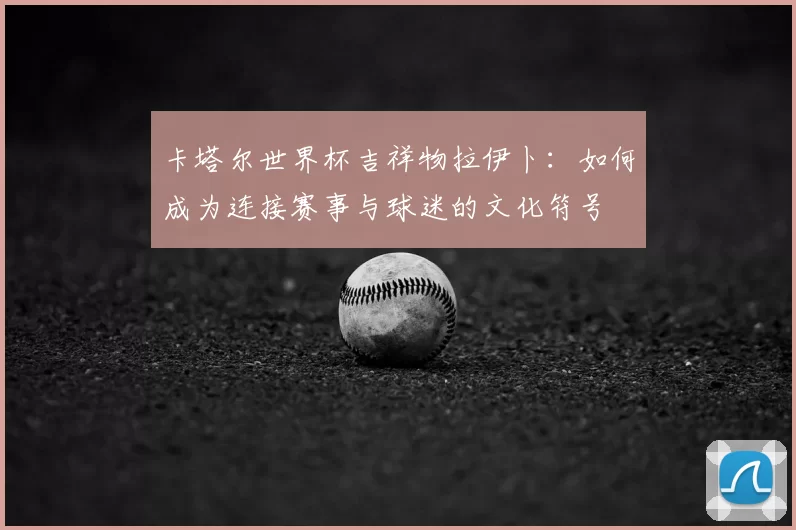 卡塔尔世界杯吉祥物拉伊卜:如何成为连接赛事与球迷的文化符号