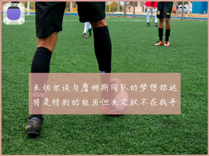 米切尔谈与詹姆斯同队的梦想称这将是特别的经历但决定权不在我手中