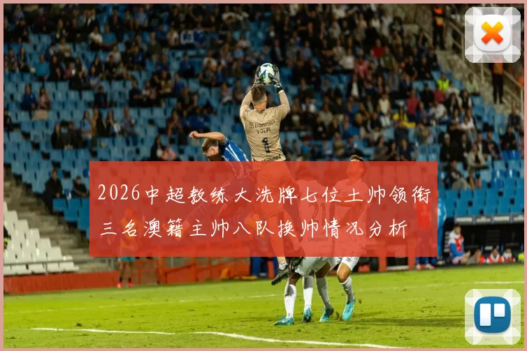 2026中超教练大洗牌七位土帅领衔三名澳籍主帅八队换帅情况分析