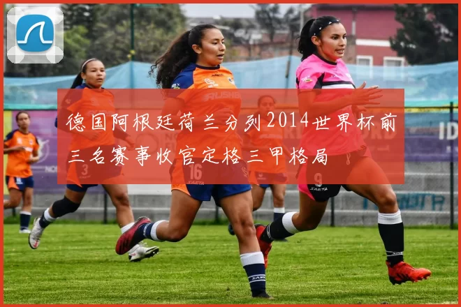 德国阿根廷荷兰分列2014世界杯前三名赛事收官定格三甲格局