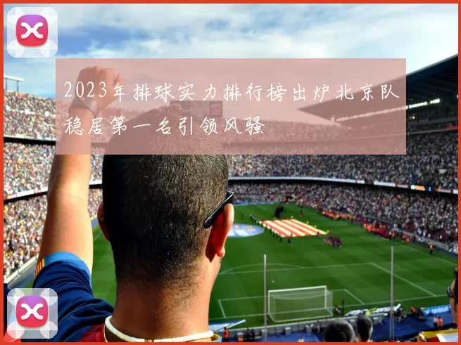 2023年排球实力排行榜出炉北京队稳居第一名引领风骚