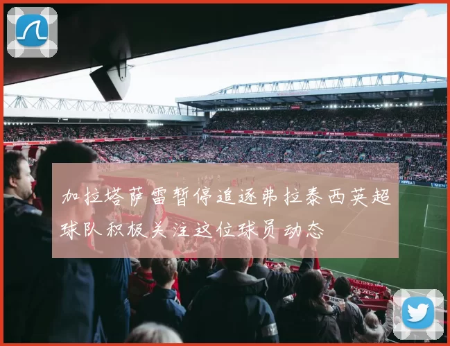 加拉塔萨雷暂停追逐弗拉泰西英超球队积极关注这位球员动态