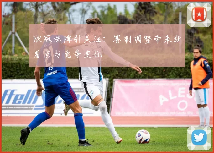 欧冠洗牌引关注:赛制调整带来新看点与竞争变化