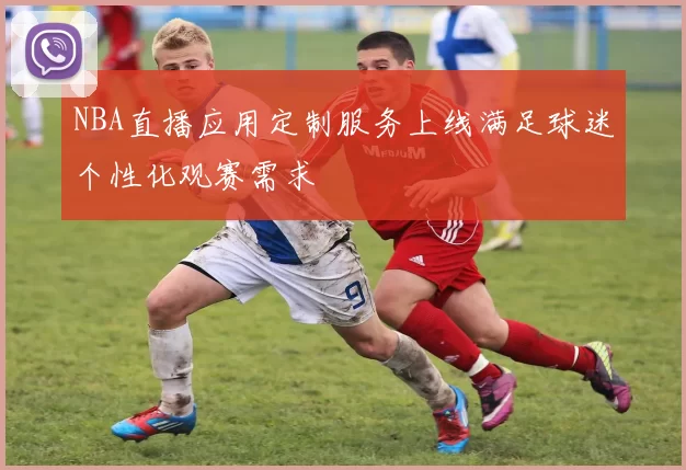 NBA直播应用定制服务上线满足球迷个性化观赛需求