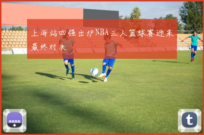 上海站四强出炉NBA三人篮球赛迎来最终对决