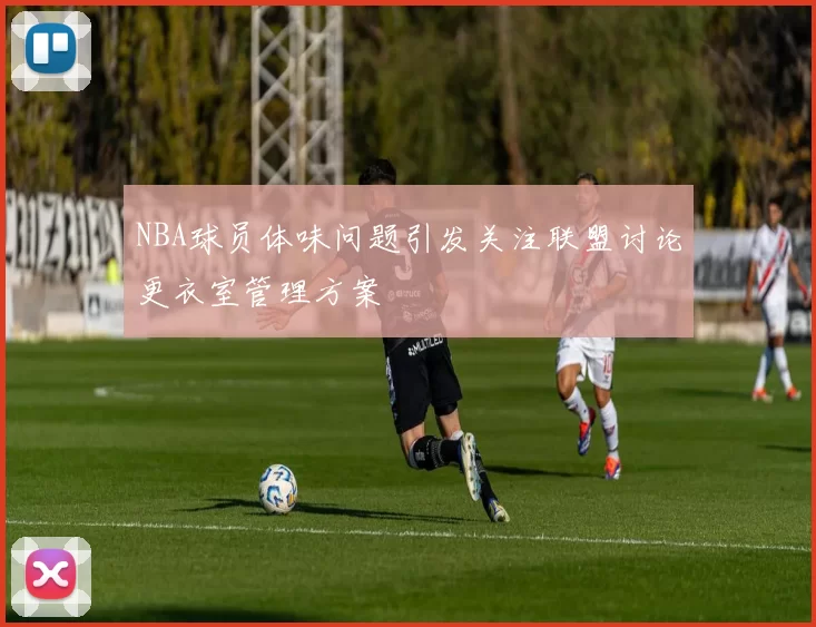 NBA球员体味问题引发关注联盟讨论更衣室管理方案