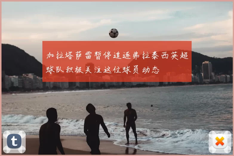 加拉塔萨雷暂停追逐弗拉泰西英超球队积极关注这位球员动态