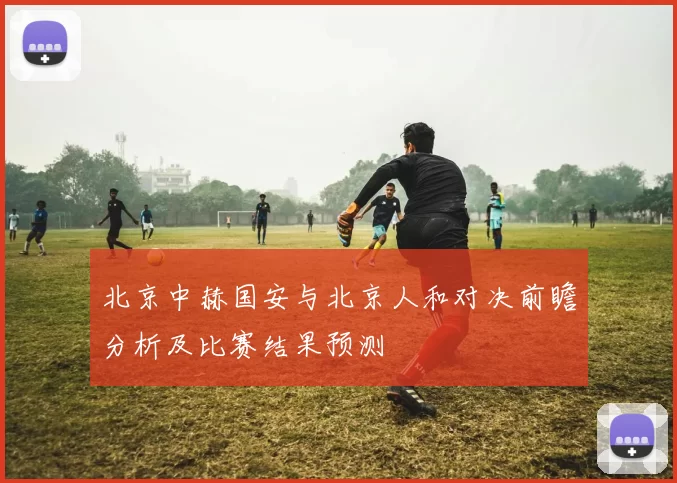 北京中赫国安与北京人和对决前瞻分析及比赛结果预测