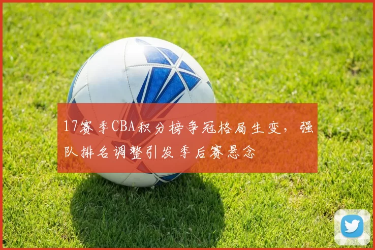 17赛季CBA积分榜争冠格局生变，强队排名调整引发季后赛悬念