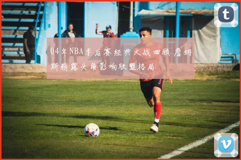 04年NBA季后赛经典大战回顾 詹姆斯崭露头角影响联盟格局