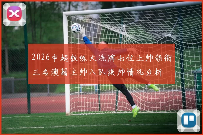 2026中超教练大洗牌七位土帅领衔三名澳籍主帅八队换帅情况分析
