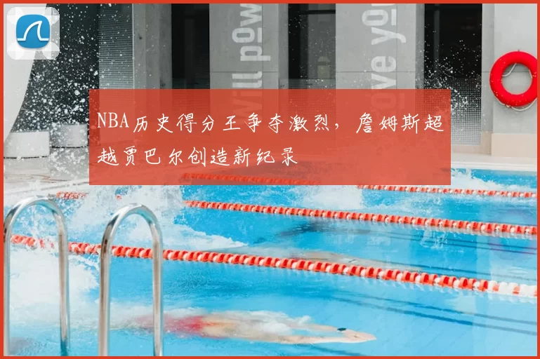 NBA历史得分王争夺激烈，詹姆斯超越贾巴尔创造新纪录