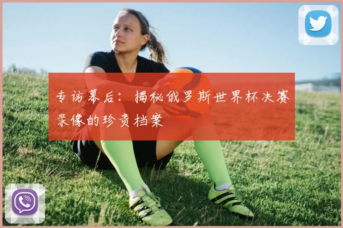专访幕后:揭秘俄罗斯世界杯决赛录像的珍贵档案