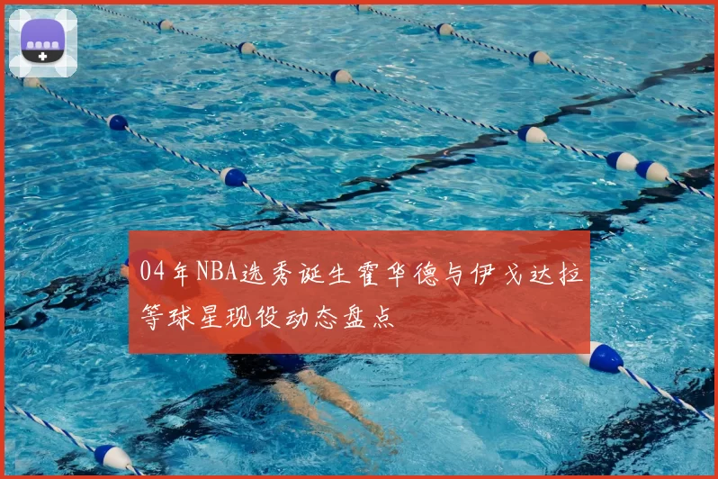 04年NBA选秀诞生霍华德与伊戈达拉等球星现役动态盘点