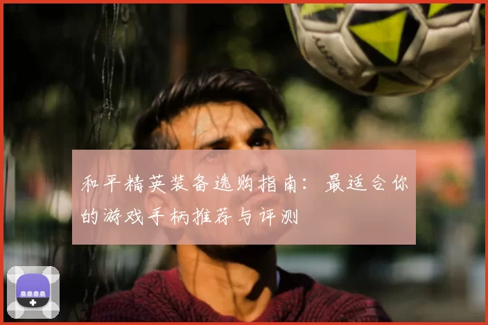 和平精英装备选购指南：最适合你的游戏手柄推荐与评测