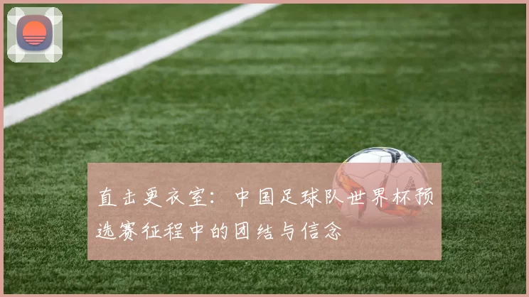 直击更衣室：中国足球队世界杯预选赛征程中的团结与信念