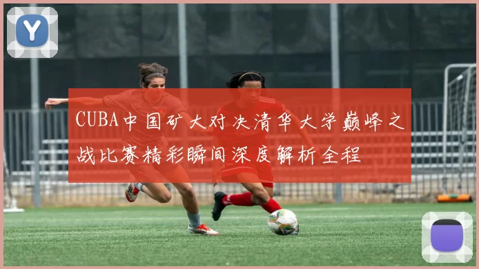 CUBA中国矿大对决清华大学巅峰之战比赛精彩瞬间深度解析全程