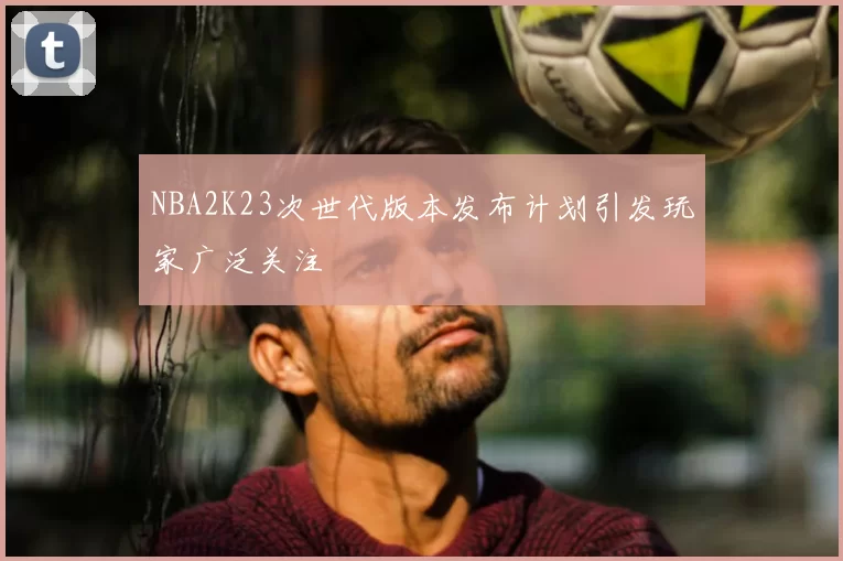 NBA2K23次世代版本发布计划引发玩家广泛关注