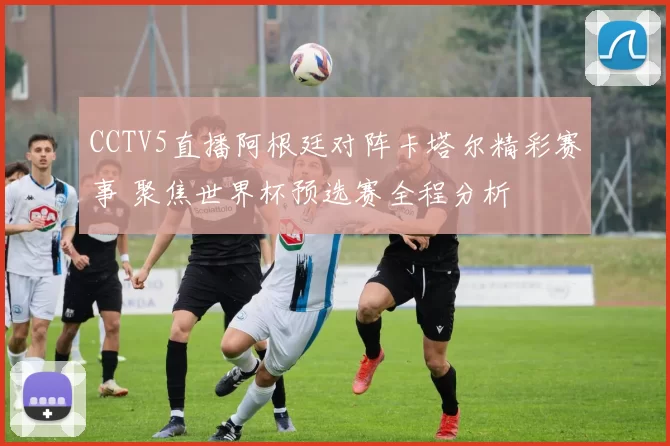 CCTV5直播阿根廷对阵卡塔尔精彩赛事 聚焦世界杯预选赛全程分析