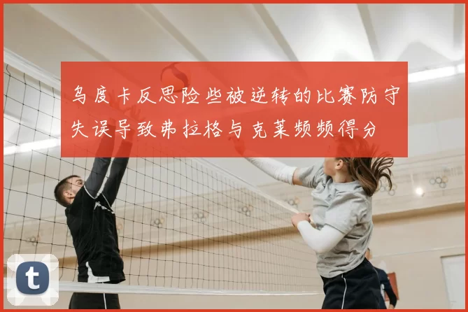 乌度卡反思险些被逆转的比赛防守失误导致弗拉格与克莱频频得分