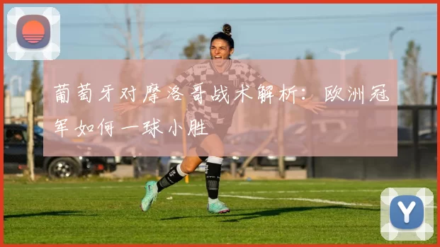 葡萄牙对摩洛哥战术解析:欧洲冠军如何一球小胜