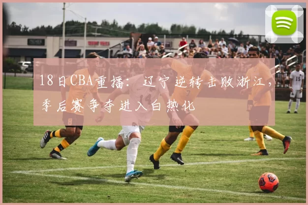 18日CBA重播：辽宁逆转击败浙江，季后赛争夺进入白热化