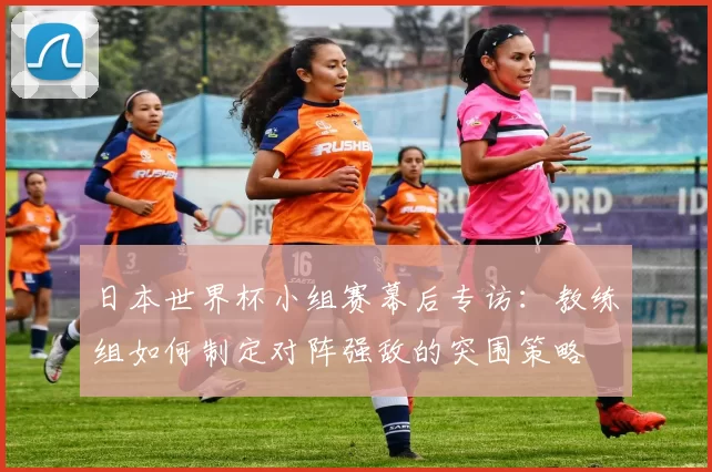 日本世界杯小组赛幕后专访:教练组如何制定对阵强敌的突围策略