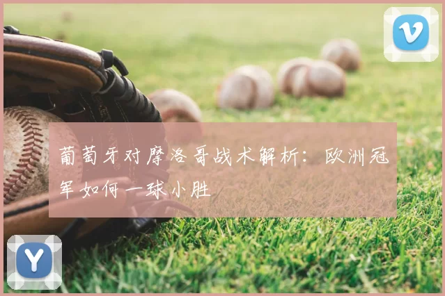 葡萄牙对摩洛哥战术解析:欧洲冠军如何一球小胜